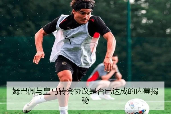 姆巴佩与皇马转会协议是否已达成的内幕揭秘
